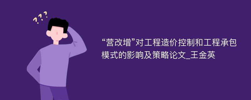 “营改增”对工程造价控制和工程承包模式的影响及策略论文_王金英