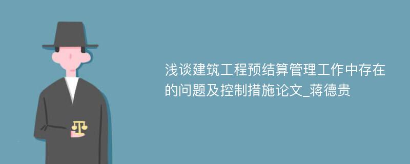 浅谈建筑工程预结算管理工作中存在的问题及控制措施论文_蒋德贵