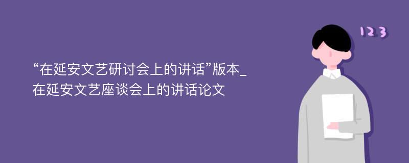 “在延安文艺研讨会上的讲话”版本_在延安文艺座谈会上的讲话论文