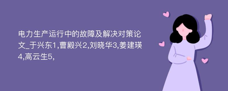 电力生产运行中的故障及解决对策论文_于兴东1,曹殿兴2,刘晓华3,姜建瑛4,高云生5,