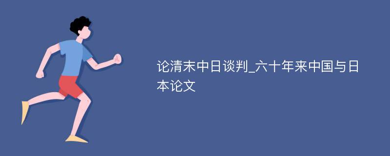 论清末中日谈判_六十年来中国与日本论文