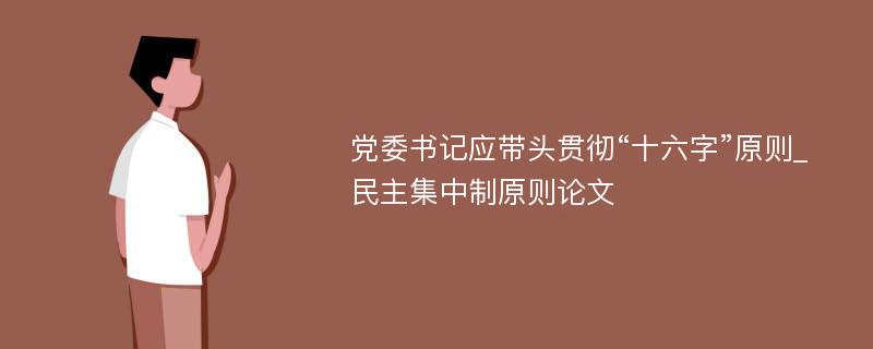 党委书记应带头贯彻“十六字”原则_民主集中制原则论文