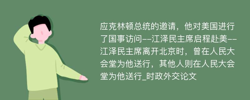 应克林顿总统的邀请，他对美国进行了国事访问--江泽民主席启程赴美--江泽民主席离开北京时，曾在人民大会堂为他送行，其他人则在人民大会堂为他送行_时政外交论文