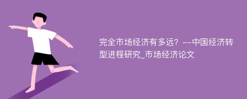 完全市场经济有多远？--中国经济转型进程研究_市场经济论文