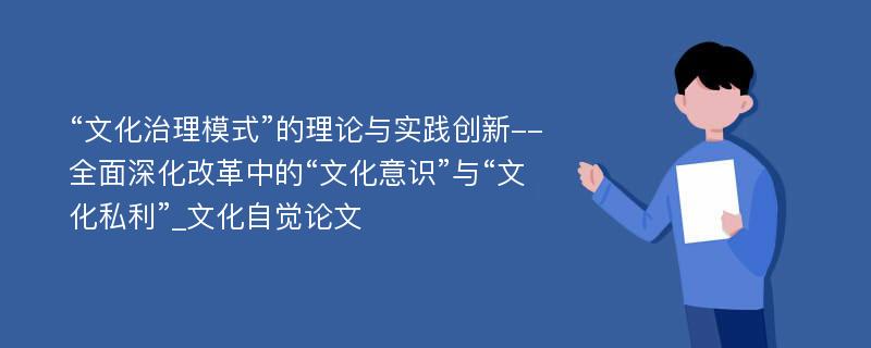 “文化治理模式”的理论与实践创新--全面深化改革中的“文化意识”与“文化私利”_文化自觉论文