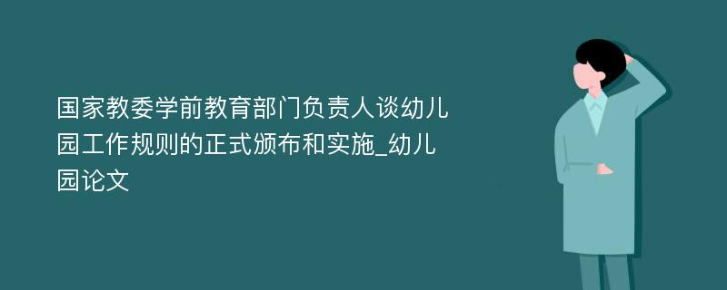 国家教委学前教育部门负责人谈幼儿园工作规则的正式颁布和实施_幼儿园论文