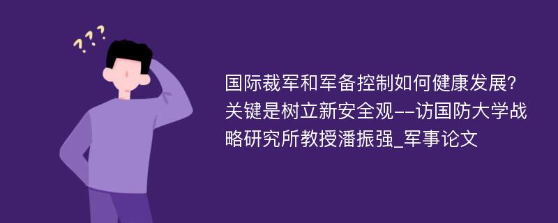 国际裁军和军备控制如何健康发展？关键是树立新安全观--访国防大学战略研究所教授潘振强_军事论文