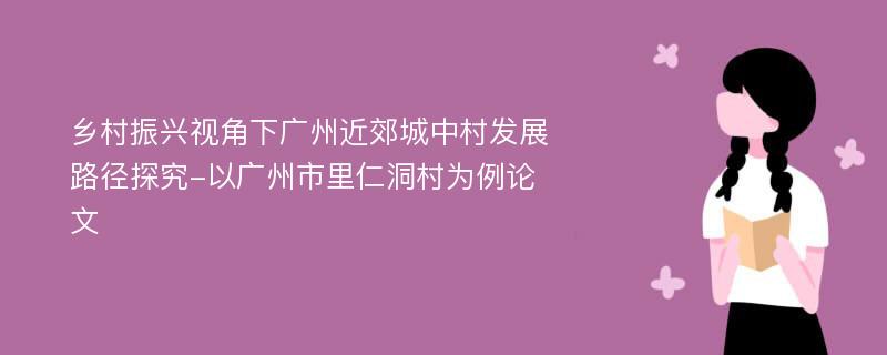 乡村振兴视角下广州近郊城中村发展路径探究-以广州市里仁洞村为例论文