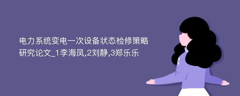 电力系统变电一次设备状态检修策略研究论文_1李海凤,2刘静,3郑乐乐