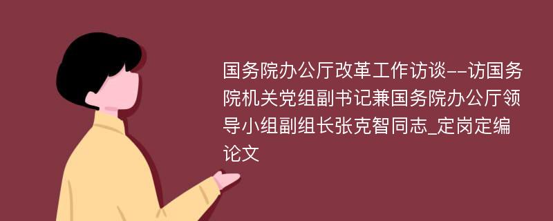 国务院办公厅改革工作访谈--访国务院机关党组副书记兼国务院办公厅领导小组副组长张克智同志_定岗定编论文