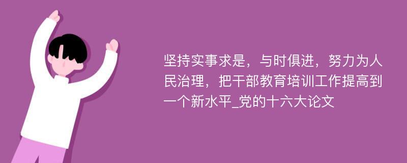 坚持实事求是，与时俱进，努力为人民治理，把干部教育培训工作提高到一个新水平_党的十六大论文