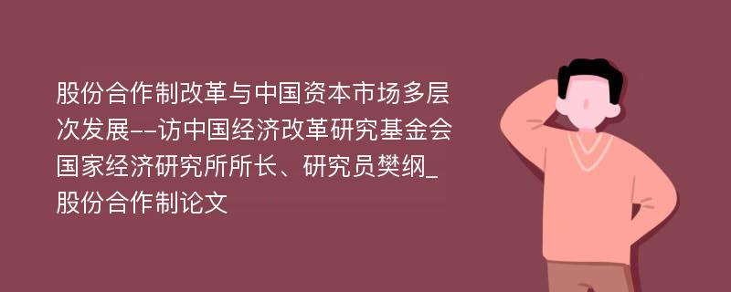 股份合作制改革与中国资本市场多层次发展--访中国经济改革研究基金会国家经济研究所所长、研究员樊纲_股份合作制论文