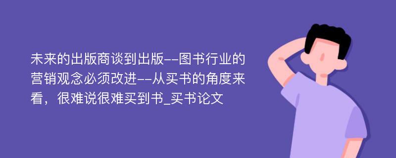 未来的出版商谈到出版--图书行业的营销观念必须改进--从买书的角度来看，很难说很难买到书_买书论文