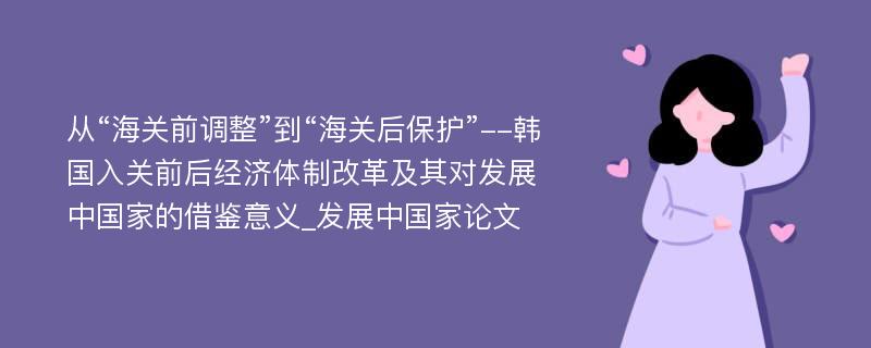 从“海关前调整”到“海关后保护”--韩国入关前后经济体制改革及其对发展中国家的借鉴意义_发展中国家论文