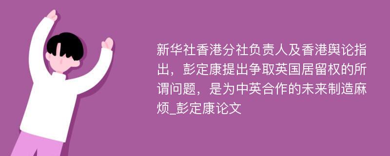 新华社香港分社负责人及香港舆论指出，彭定康提出争取英国居留权的所谓问题，是为中英合作的未来制造麻烦_彭定康论文