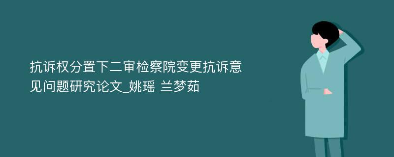 抗诉权分置下二审检察院变更抗诉意见问题研究论文_姚瑶 兰梦茹