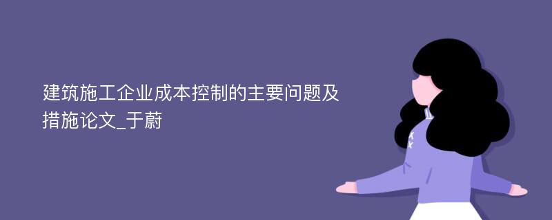 建筑施工企业成本控制的主要问题及措施论文_于蔚