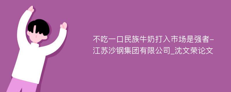 不吃一口民族牛奶打入市场是强者-江苏沙钢集团有限公司_沈文荣论文