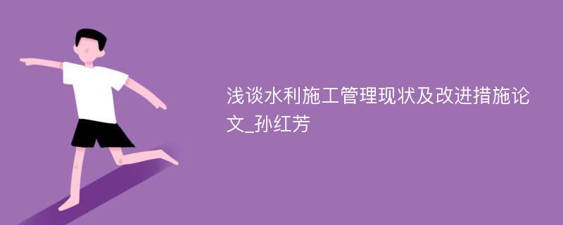 浅谈水利施工管理现状及改进措施论文_孙红芳