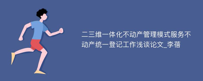 二三维一体化不动产管理模式服务不动产统一登记工作浅谈论文_李蓓