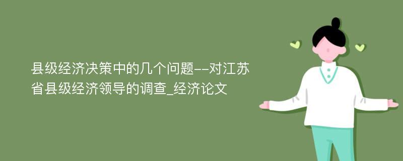 县级经济决策中的几个问题--对江苏省县级经济领导的调查_经济论文