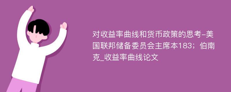 对收益率曲线和货币政策的思考-美国联邦储备委员会主席本183；伯南克_收益率曲线论文