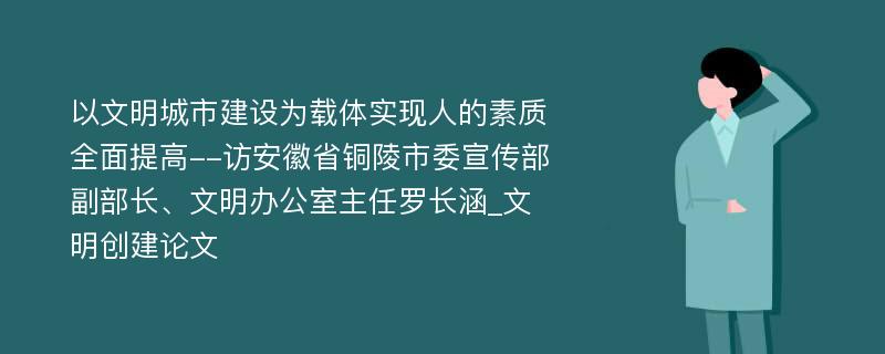 以文明城市建设为载体实现人的素质全面提高--访安徽省铜陵市委宣传部副部长、文明办公室主任罗长涵_文明创建论文