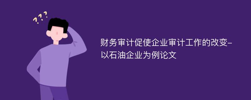 财务审计促使企业审计工作的改变-以石油企业为例论文