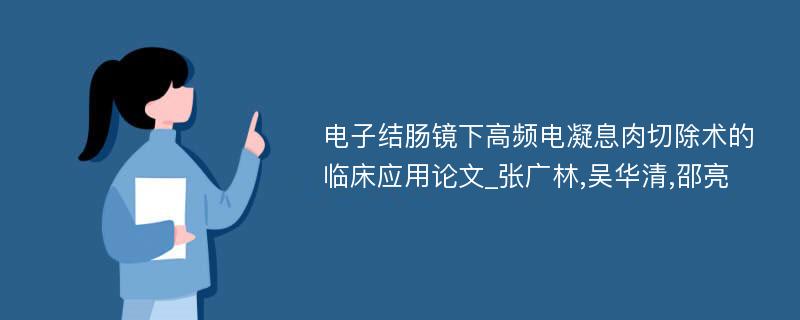 电子结肠镜下高频电凝息肉切除术的临床应用论文_张广林,吴华清,邵亮