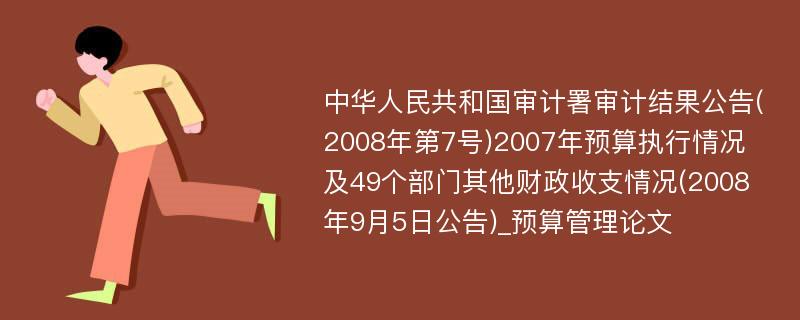 中华人民共和国审计署审计结果公告(2008年第7号)2007年预算执行情况及49个部门其他财政收支情况(2008年9月5日公告)_预算管理论文