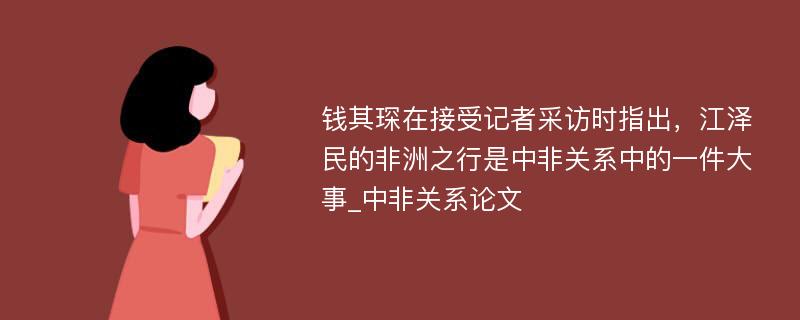 钱其琛在接受记者采访时指出，江泽民的非洲之行是中非关系中的一件大事_中非关系论文