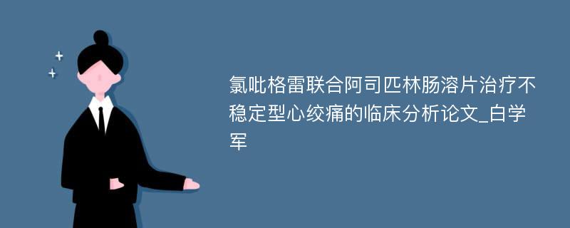 氯吡格雷联合阿司匹林肠溶片治疗不稳定型心绞痛的临床分析论文_白学军