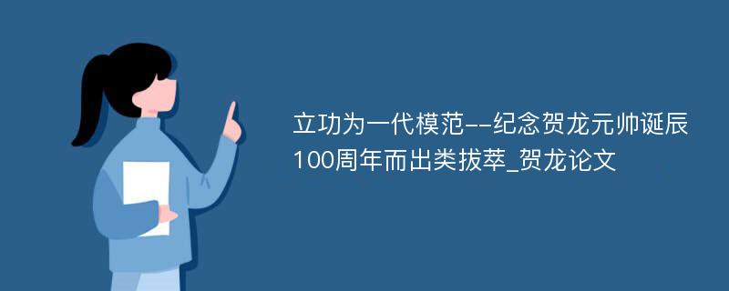 立功为一代模范--纪念贺龙元帅诞辰100周年而出类拔萃_贺龙论文