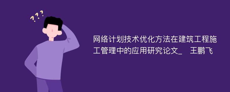 网络计划技术优化方法在建筑工程施工管理中的应用研究论文_　王鹏飞