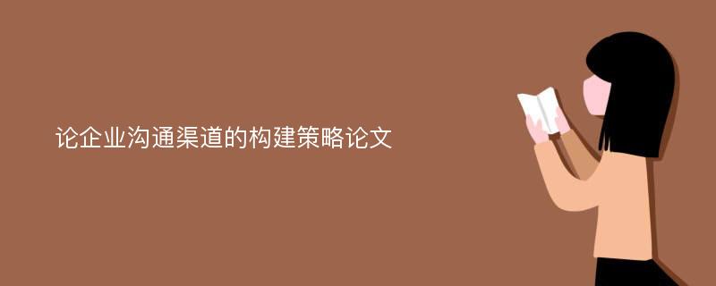 论企业沟通渠道的构建策略论文