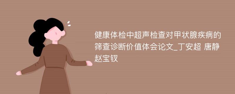 健康体检中超声检查对甲状腺疾病的筛查诊断价值体会论文_丁安超 唐静 赵宝钗