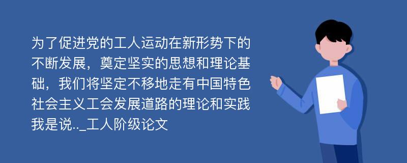 为了促进党的工人运动在新形势下的不断发展，奠定坚实的思想和理论基础，我们将坚定不移地走有中国特色社会主义工会发展道路的理论和实践我是说.._工人阶级论文