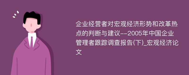 企业经营者对宏观经济形势和改革热点的判断与建议--2005年中国企业管理者跟踪调查报告(下)_宏观经济论文