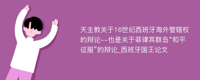 天主教关于16世纪西班牙海外管辖权的辩论--也是关于菲律宾群岛“和平征服”的辩论_西班牙国王论文