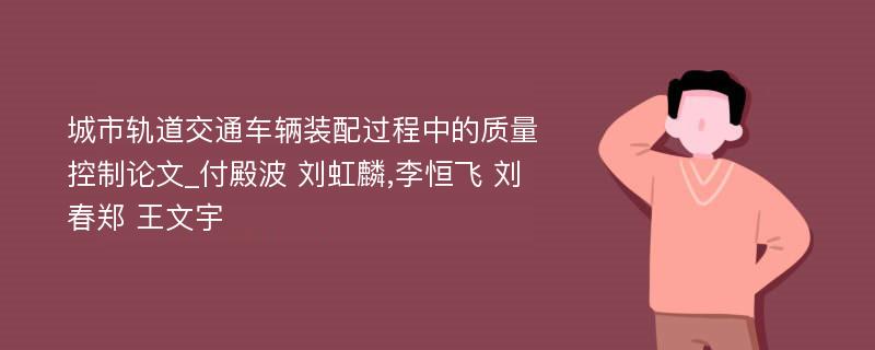 城市轨道交通车辆装配过程中的质量控制论文_付殿波 刘虹麟,李恒飞 刘春郑 王文宇