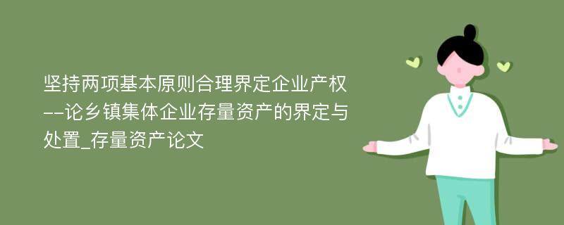 坚持两项基本原则合理界定企业产权--论乡镇集体企业存量资产的界定与处置_存量资产论文