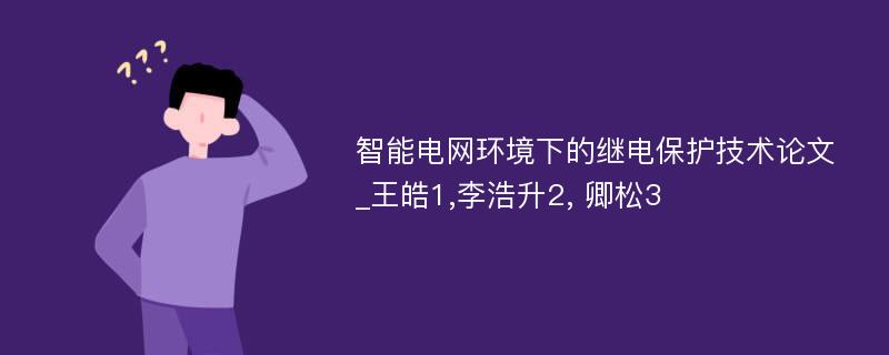 智能电网环境下的继电保护技术论文_王皓1,李浩升2, 卿松3