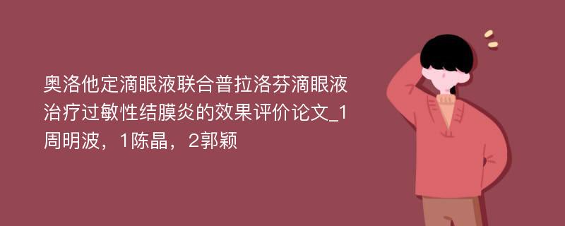 奥洛他定滴眼液联合普拉洛芬滴眼液治疗过敏性结膜炎的效果评价论文_1周明波，1陈晶，2郭颖