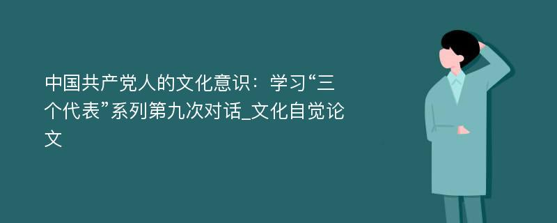 中国共产党人的文化意识：学习“三个代表”系列第九次对话_文化自觉论文