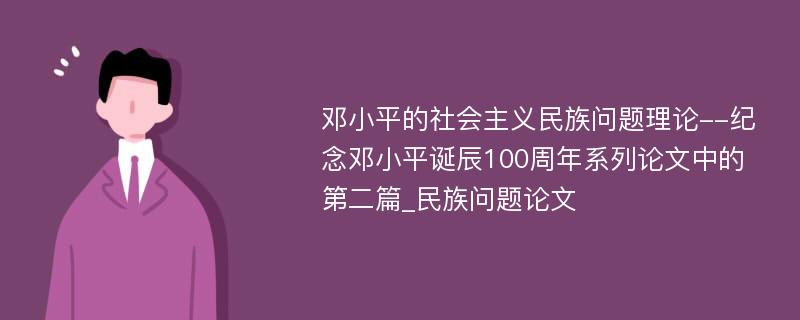 邓小平的社会主义民族问题理论--纪念邓小平诞辰100周年系列论文中的第二篇_民族问题论文