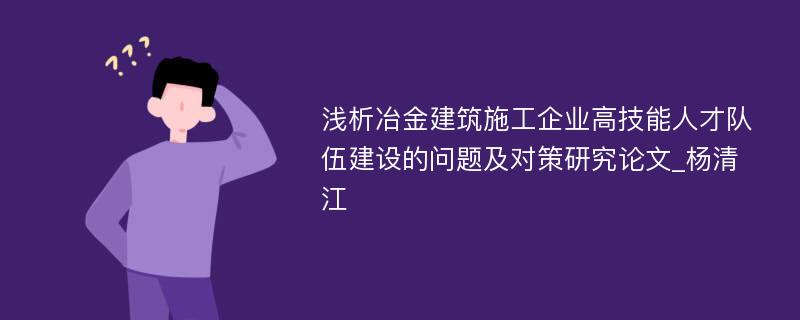 浅析冶金建筑施工企业高技能人才队伍建设的问题及对策研究论文_杨清江