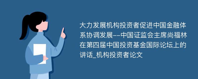 大力发展机构投资者促进中国金融体系协调发展--中国证监会主席尚福林在第四届中国投资基金国际论坛上的讲话_机构投资者论文