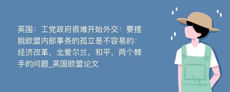 英国：工党政府很难开始外交：要摆脱欧盟内部事务的孤立是不容易的：经济改革，北爱尔兰，和平，两个棘手的问题_英国欧盟论文