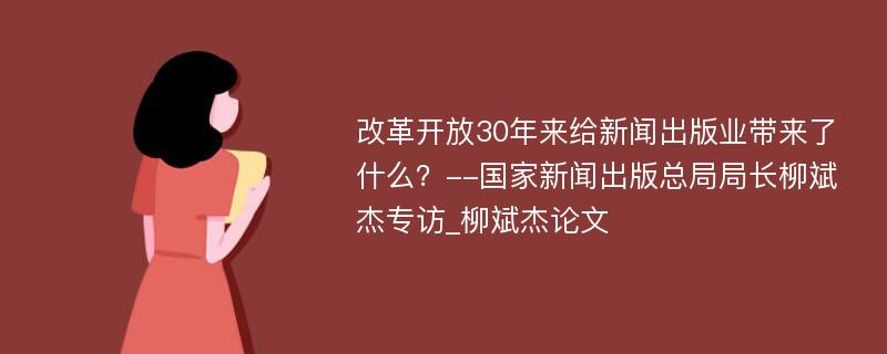 改革开放30年来给新闻出版业带来了什么？--国家新闻出版总局局长柳斌杰专访_柳斌杰论文