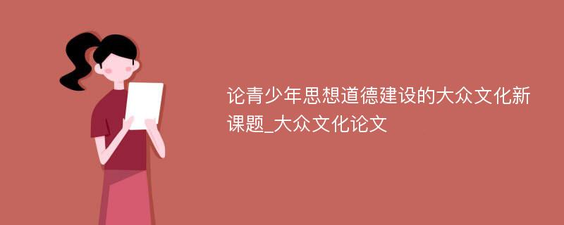 论青少年思想道德建设的大众文化新课题_大众文化论文